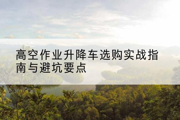 正安升降车怎么选-高空作业升降车选购实战指南与避坑要点