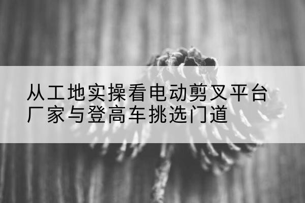 正安电动剪叉升降平台厂家-从工地实操看电动剪叉平台厂家与登高车挑选门道