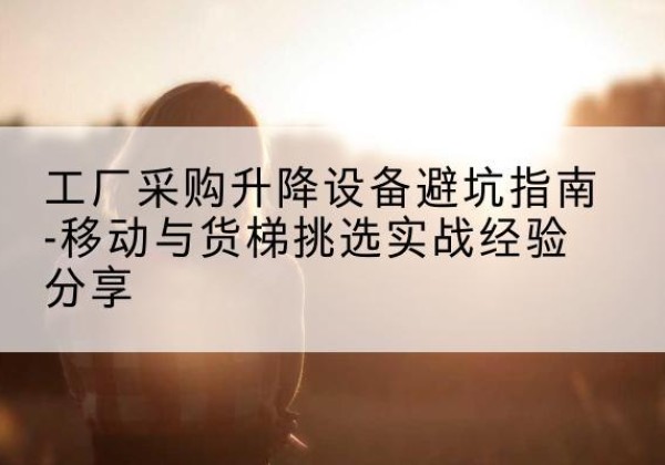 正安移动式升降机怎么选-工厂采购升降设备避坑指南-移动与货梯挑选实战经验分享