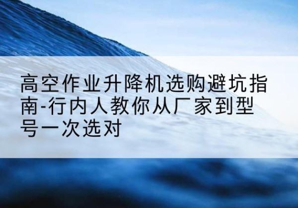 正安升降平台厂家-高空作业升降机选购避坑指南-行内人教你从厂家到型号一次选对