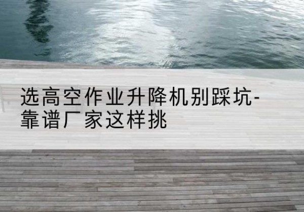 正安剪叉式升降机厂家-选高空作业升降机别踩坑-靠谱厂家这样挑