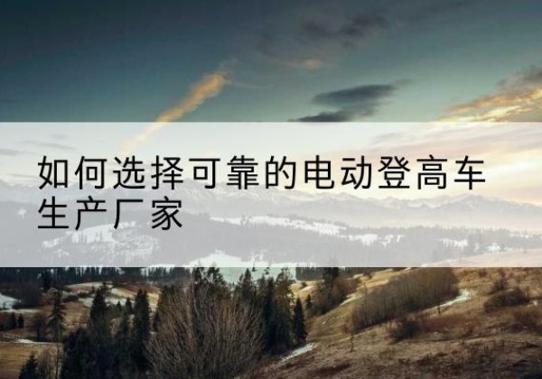 正安电动登高车厂家-如何选择可靠的电动登高车生产厂家