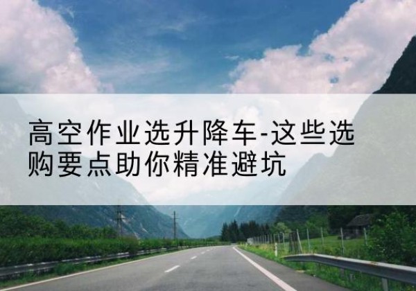 正安升降车厂家-高空作业选升降车-这些选购要点助你*避坑