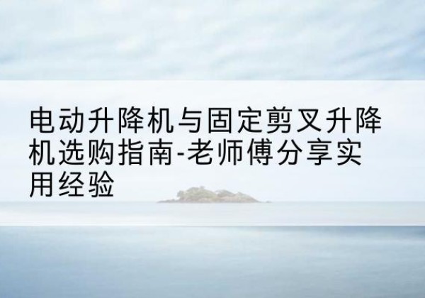 正安电动升降机怎么选-电动升降机与固定剪叉升降机选购指南-老师傅分享实用经验