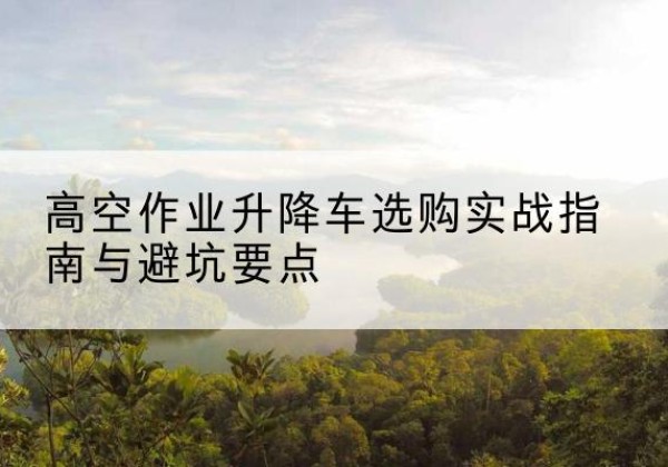正安升降车怎么选-高空作业升降车选购实战指南与避坑要点