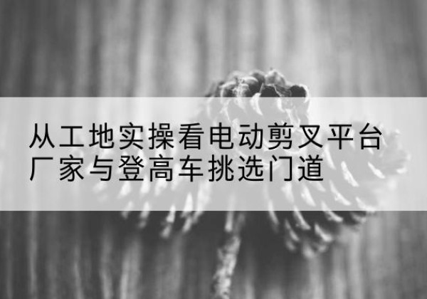 正安电动剪叉升降平台厂家-从工地实操看电动剪叉平台厂家与登高车挑选门道