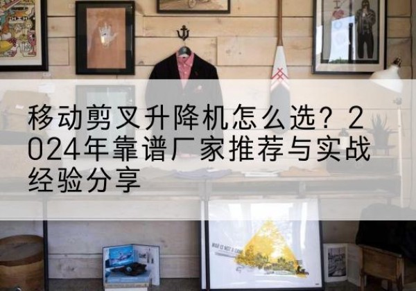 正安升降平台厂家推荐-移动剪叉升降机怎么选？2024年靠谱厂家推荐与实战经验分享