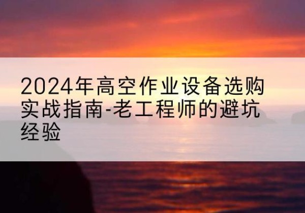 正安高空作业升降机厂家推荐-2024年高空作业设备选购实战指南-老工程师的避坑经验
